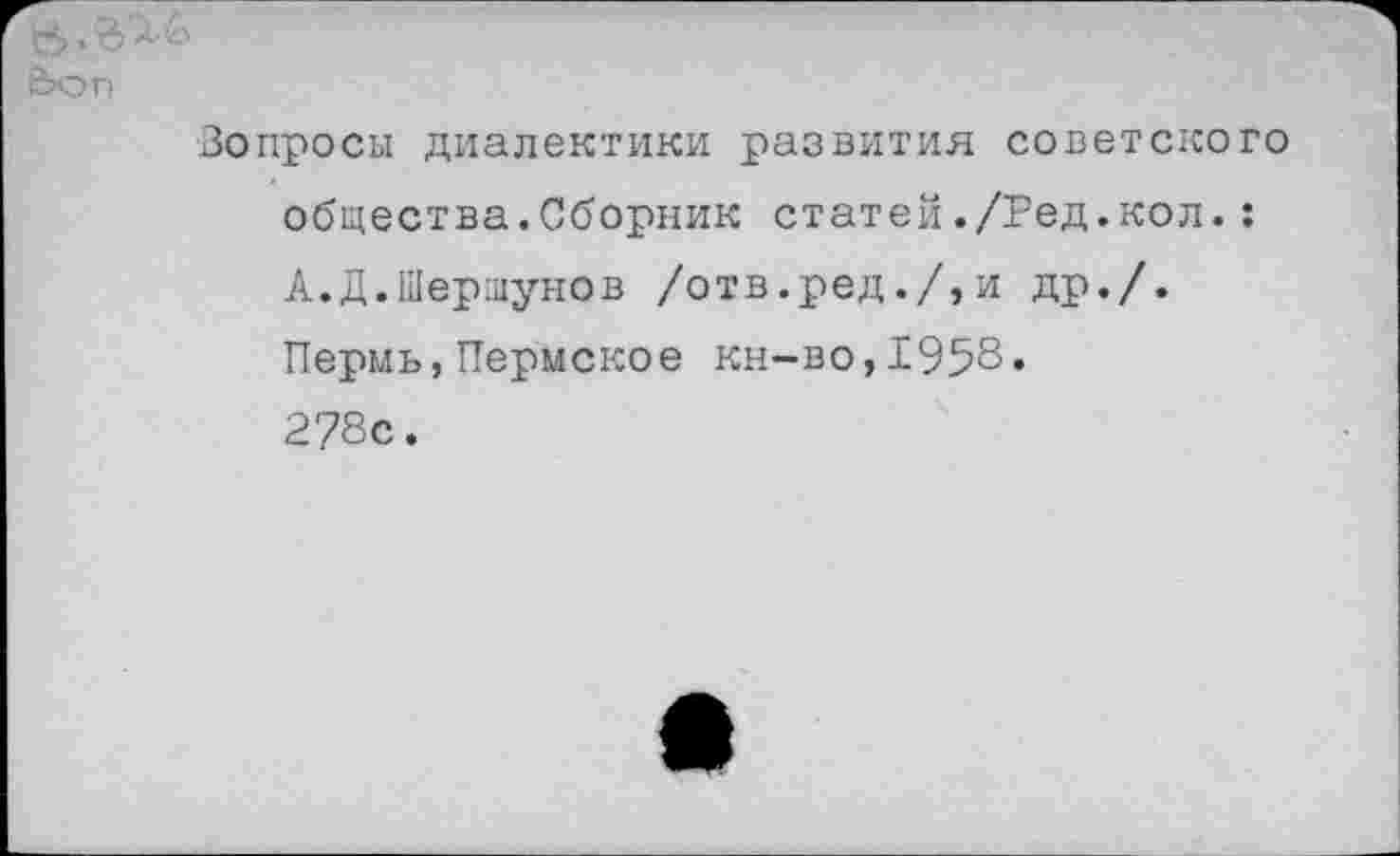 ﻿&
Ьоп
Вопросы диалектики развития советского общества.Сборник статей./Ред.кол.: А.Д.Шершунов /отв.ред./,и др./. Пермь,Пермское кн-во,1958» 278с.